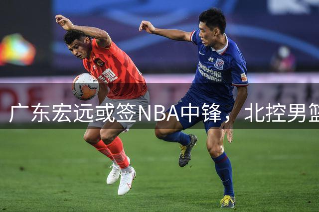 广东宏远或签NBA中锋，北控男篮弃用明星后卫
